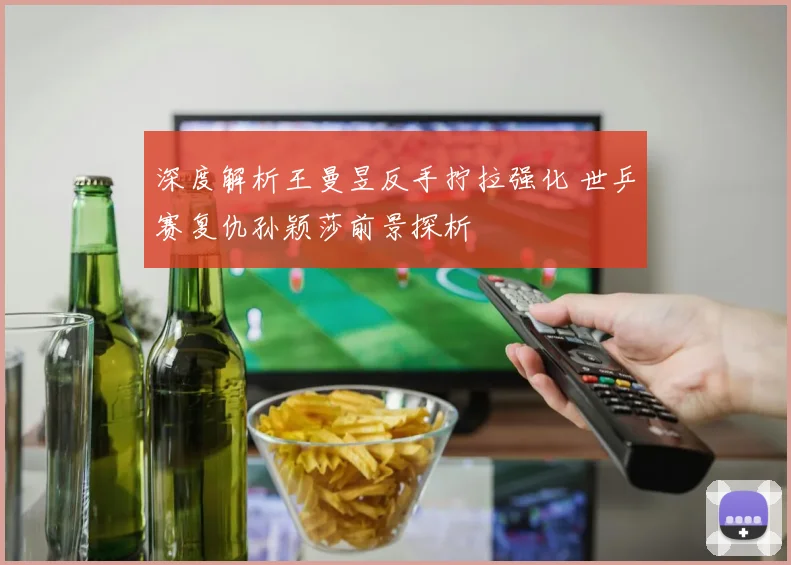 深度解析王曼昱反手拧拉强化 世乒赛复仇孙颖莎前景探析