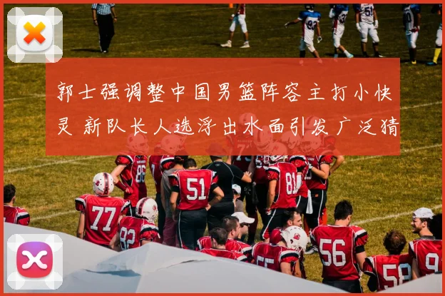 郭士强调整中国男篮阵容主打小快灵 新队长人选浮出水面引发广泛猜测