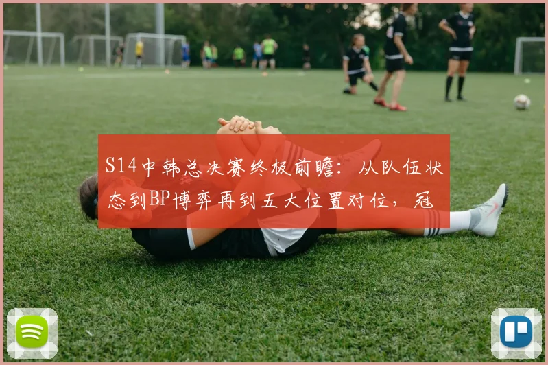 S14中韩总决赛终极前瞻：从队伍状态到BP博弈再到五大位置对位，冠军预测全解析