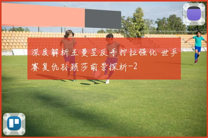 深度解析王曼昱反手拧拉强化 世乒赛复仇孙颖莎前景探析
