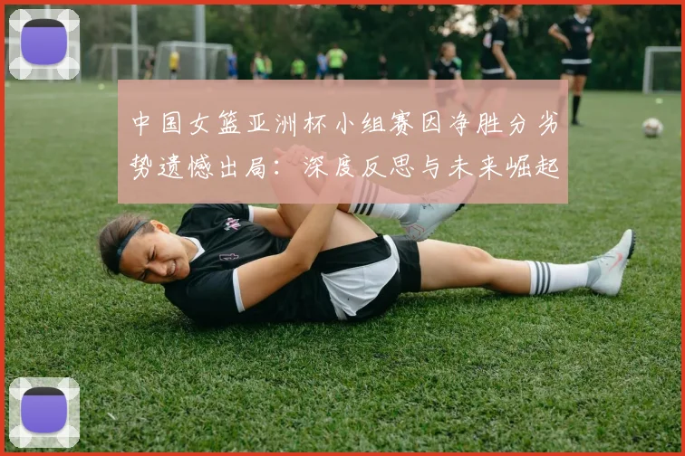 中国女篮亚洲杯小组赛因净胜分劣势遗憾出局：深度反思与未来崛起之道