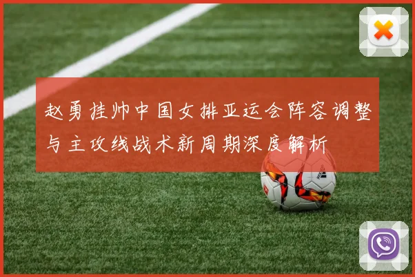 赵勇挂帅中国女排亚运会阵容调整与主攻线战术新周期深度解析