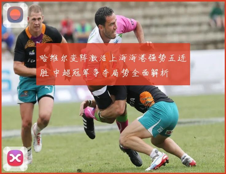 哈维尔变阵激活上海海港强势五连胜 中超冠军争夺局势全面解析