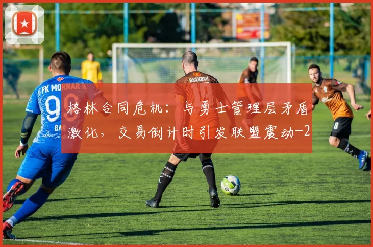 格林合同危机：与勇士管理层矛盾激化，交易倒计时引发联盟震动