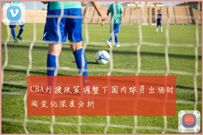 CBA外援政策调整下国内球员出场时间变化深度分析