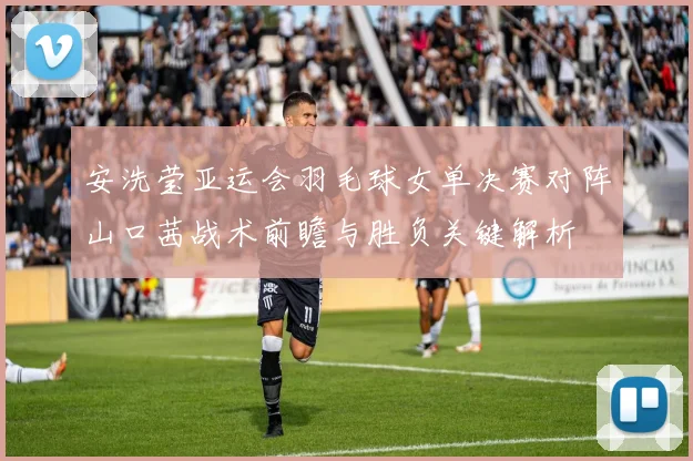 安洗莹亚运会羽毛球女单决赛对阵山口茜战术前瞻与胜负关键解析