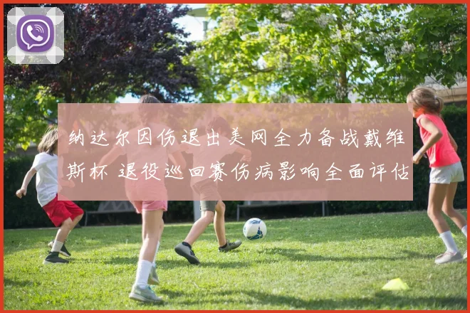 纳达尔因伤退出美网全力备战戴维斯杯 退役巡回赛伤病影响全面评估