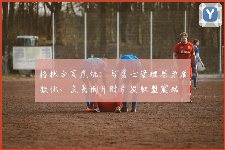 格林合同危机：与勇士管理层矛盾激化，交易倒计时引发联盟震动