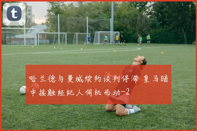 哈兰德与曼城续约谈判停滞 皇马暗中接触经纪人伺机而动