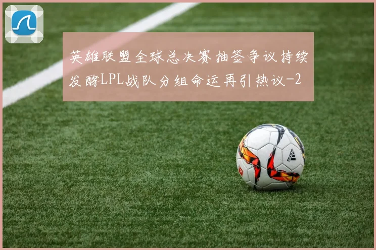 英雄联盟全球总决赛抽签争议持续发酵LPL战队分组命运再引热议