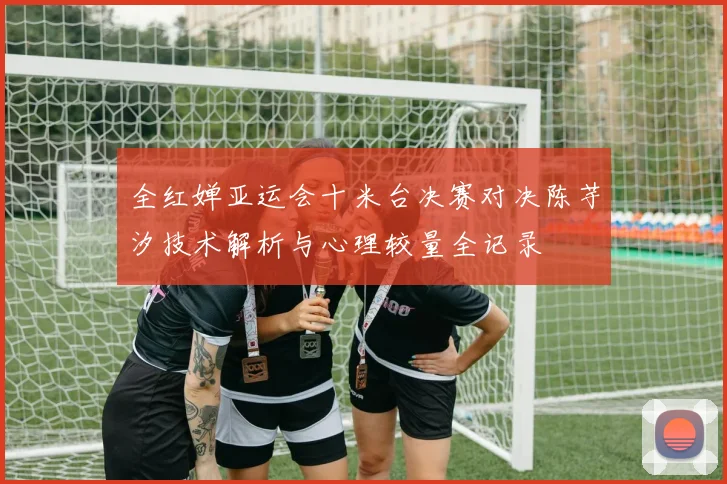全红婵亚运会十米台决赛对决陈芋汐技术解析与心理较量全记录