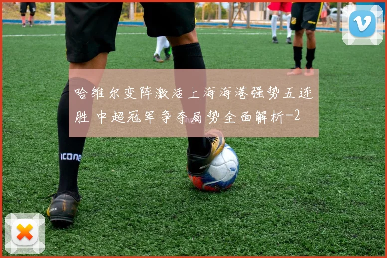 哈维尔变阵激活上海海港强势五连胜 中超冠军争夺局势全面解析