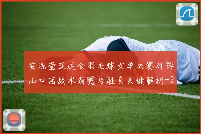 安洗莹亚运会羽毛球女单决赛对阵山口茜战术前瞻与胜负关键解析