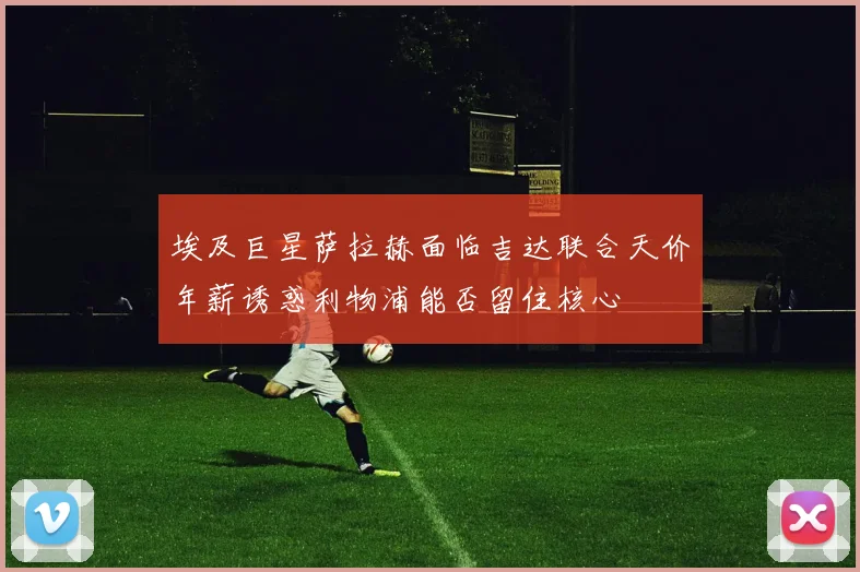 埃及巨星萨拉赫面临吉达联合天价年薪诱惑利物浦能否留住核心