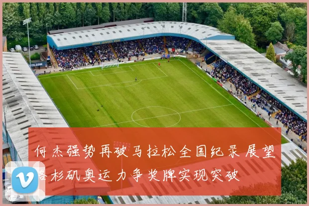 何杰强势再破马拉松全国纪录 展望洛杉矶奥运力争奖牌实现突破