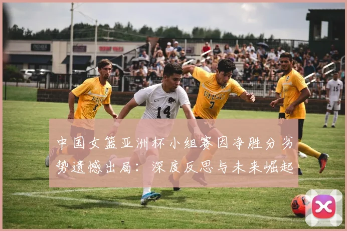 中国女篮亚洲杯小组赛因净胜分劣势遗憾出局:深度反思与未来崛起之道