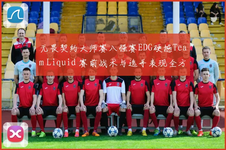 无畏契约大师赛八强赛EDG硬撼Team Liquid 赛前战术与选手表现全方位预测