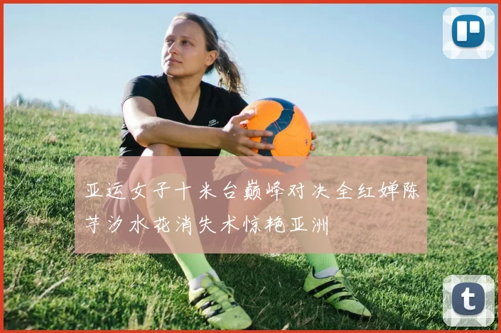 亚运女子十米台巅峰对决全红婵陈芋汐水花消失术惊艳亚洲