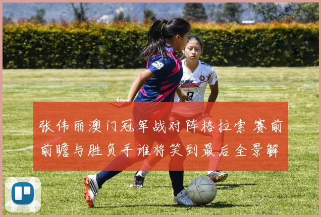 张伟丽澳门冠军战对阵格拉索 赛前前瞻与胜负手谁将笑到最后全景解读