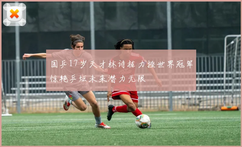 国乒17岁天才林诗栋力挫世界冠军惊艳乒坛未来潜力无限
