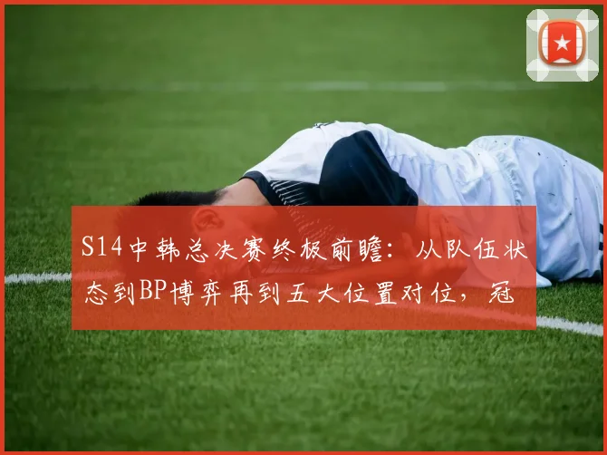 S14中韩总决赛终极前瞻:从队伍状态到BP博弈再到五大位置对位,冠军预测全解析