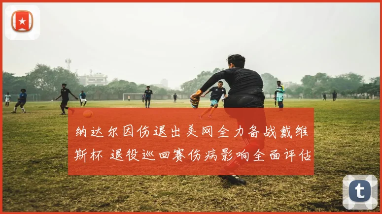 纳达尔因伤退出美网全力备战戴维斯杯 退役巡回赛伤病影响全面评估