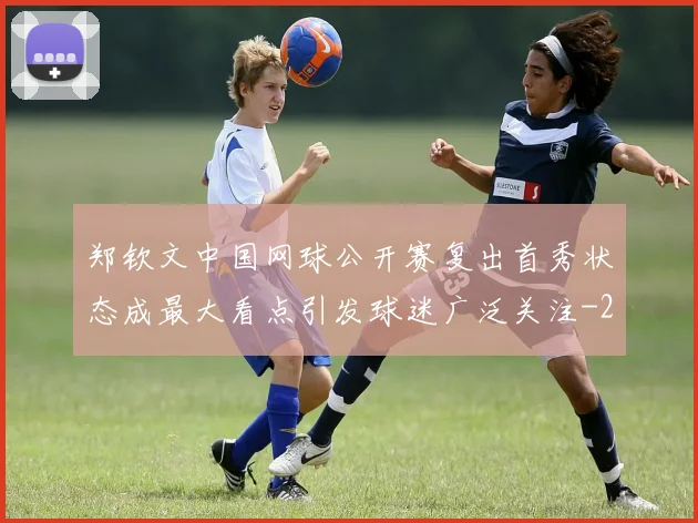 郑钦文中国网球公开赛复出首秀状态成最大看点引发球迷广泛关注