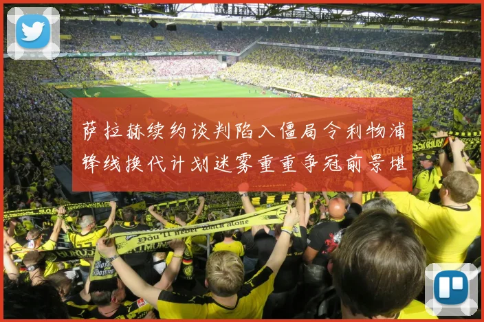 萨拉赫续约谈判陷入僵局令利物浦锋线换代计划迷雾重重争冠前景堪忧