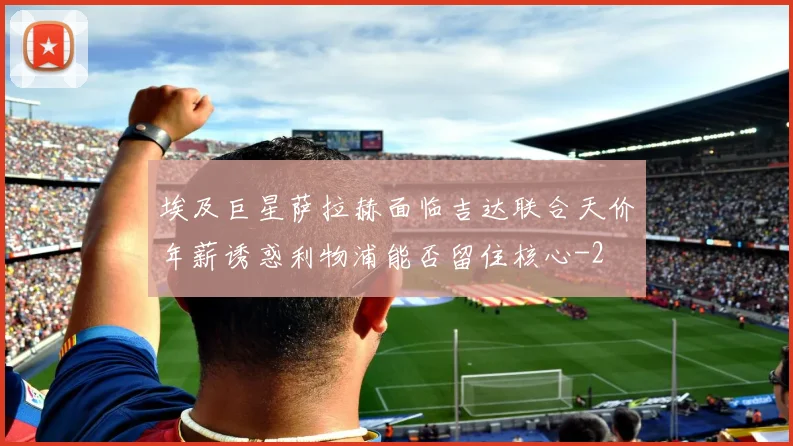 埃及巨星萨拉赫面临吉达联合天价年薪诱惑利物浦能否留住核心
