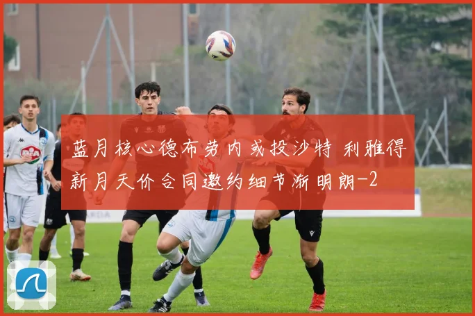 蓝月核心德布劳内或投沙特 利雅得新月天价合同邀约细节渐明朗