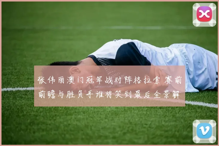 张伟丽澳门冠军战对阵格拉索 赛前前瞻与胜负手谁将笑到最后全景解读