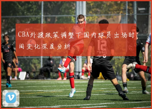 CBA外援政策调整下国内球员出场时间变化深度分析
