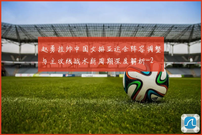 赵勇挂帅中国女排亚运会阵容调整与主攻线战术新周期深度解析