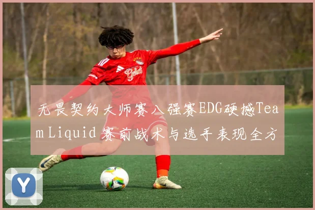 无畏契约大师赛八强赛EDG硬撼Team Liquid 赛前战术与选手表现全方位预测