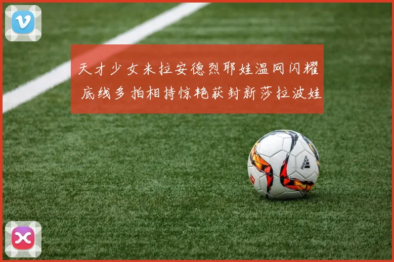 天才少女米拉安德烈耶娃温网闪耀 底线多拍相持惊艳获封新莎拉波娃