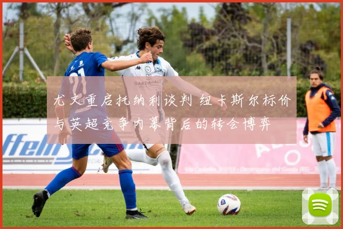 尤文重启托纳利谈判 纽卡斯尔标价与英超竞争内幕背后的转会博弈