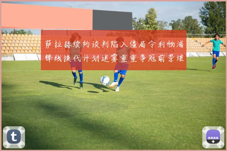 萨拉赫续约谈判陷入僵局令利物浦锋线换代计划迷雾重重争冠前景堪忧