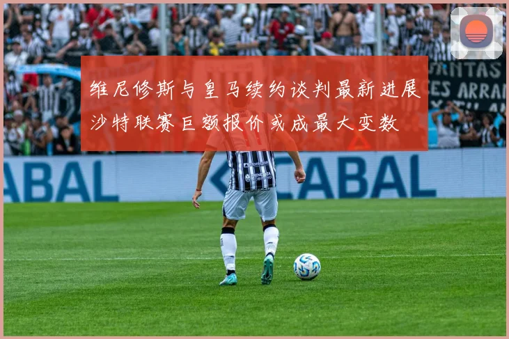 维尼修斯与皇马续约谈判最新进展沙特联赛巨额报价或成最大变数