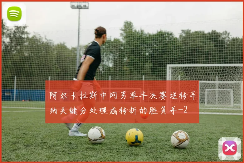 阿尔卡拉斯中网男单半决赛逆转辛纳关键分处理成转折的胜负手