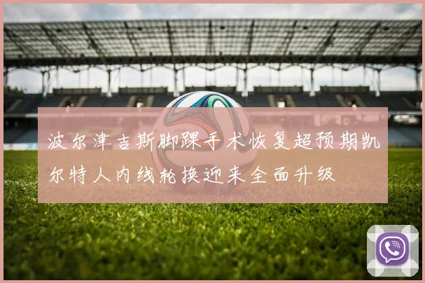 波尔津吉斯脚踝手术恢复超预期凯尔特人内线轮换迎来全面升级