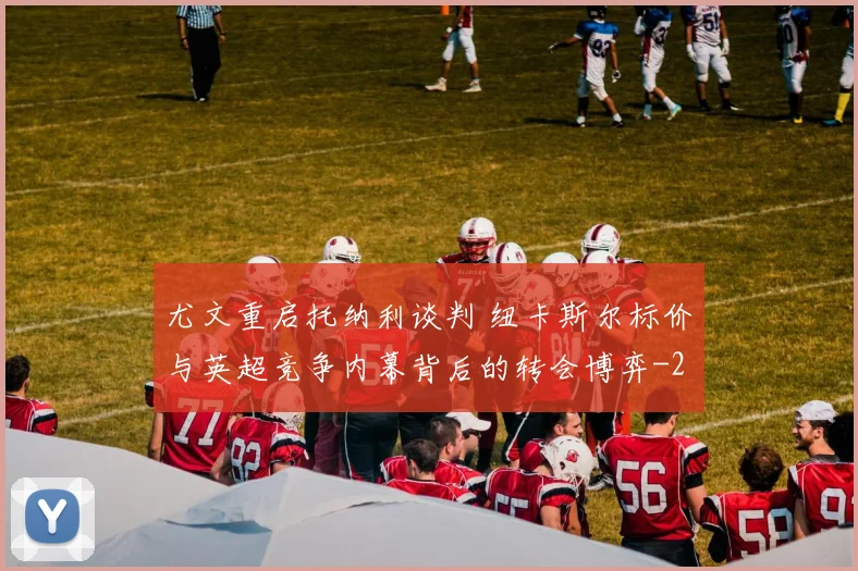 尤文重启托纳利谈判 纽卡斯尔标价与英超竞争内幕背后的转会博弈