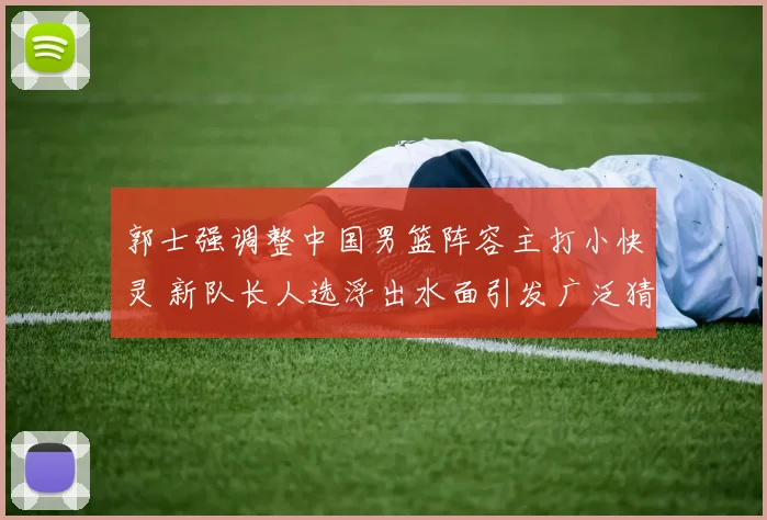 郭士强调整中国男篮阵容主打小快灵 新队长人选浮出水面引发广泛猜测
