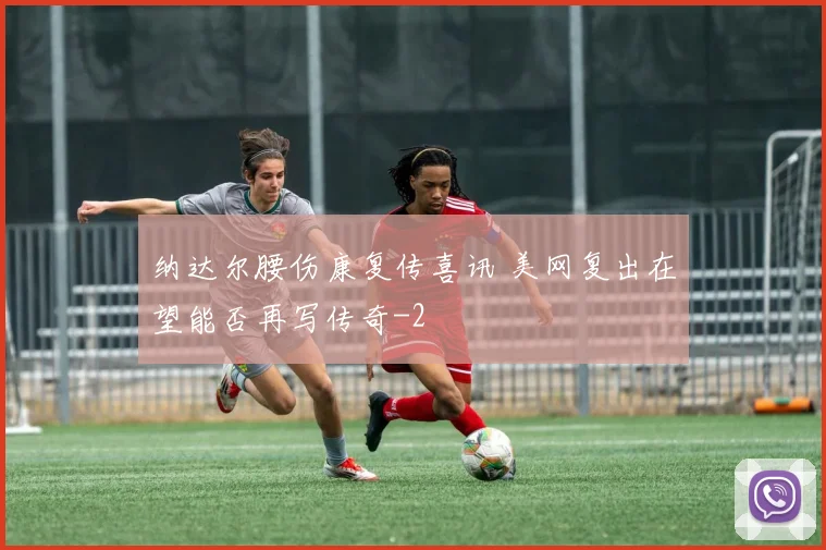 纳达尔腰伤康复传喜讯 美网复出在望能否再写传奇