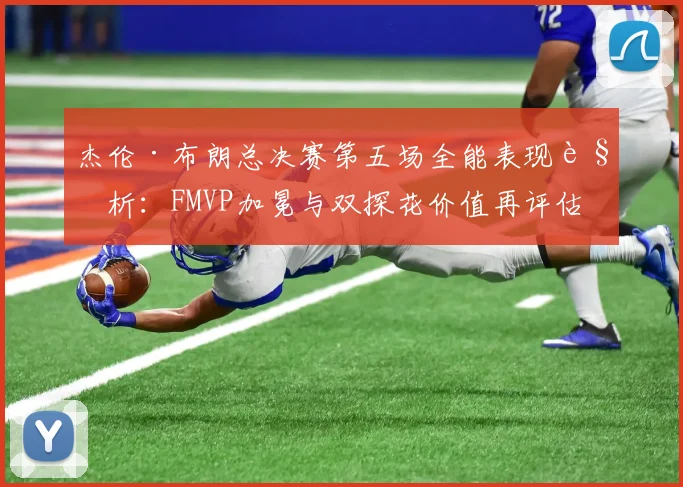杰伦·布朗总决赛第五场全能表现解析:FMVP加冕与双探花价值再评估